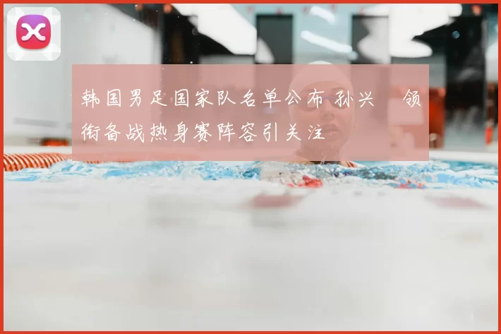 韩国男足国家队名单公布 孙兴慜领衔备战热身赛阵容引关注