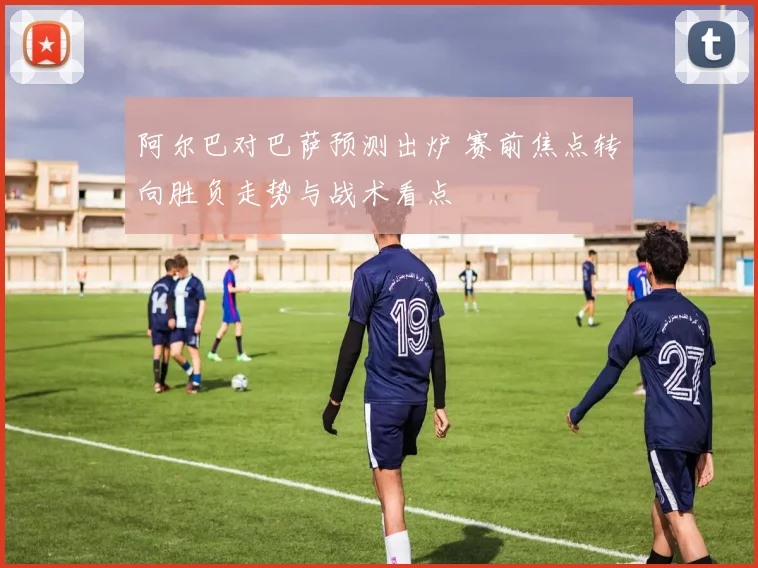 阿尔巴对巴萨预测出炉 赛前焦点转向胜负走势与战术看点