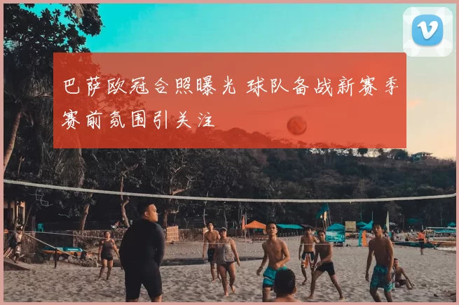 巴萨欧冠合照曝光 球队备战新赛季赛前氛围引关注