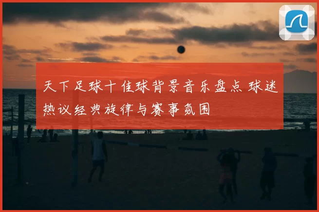 天下足球十佳球背景音乐盘点 球迷热议经典旋律与赛事氛围