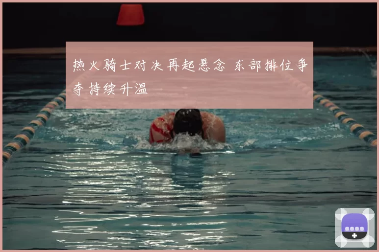 热火骑士对决再起悬念 东部排位争夺持续升温