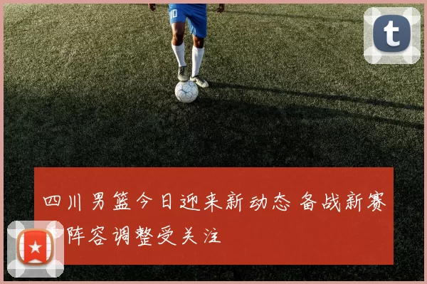 四川男篮今日迎来新动态 备战新赛季阵容调整受关注