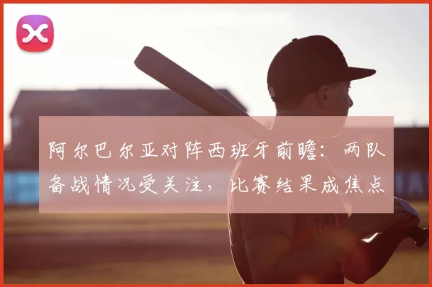 阿尔巴尔亚对阵西班牙前瞻：两队备战情况受关注，比赛结果成焦点