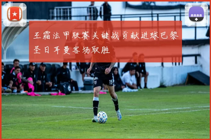 王霜法甲联赛关键战贡献进球巴黎圣日耳曼客场取胜