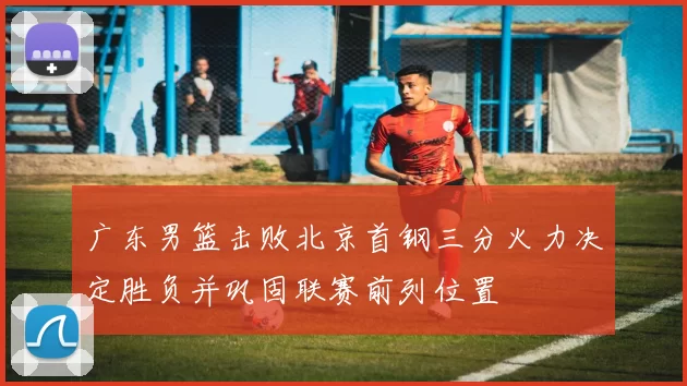 广东男篮击败北京首钢三分火力决定胜负并巩固联赛前列位置