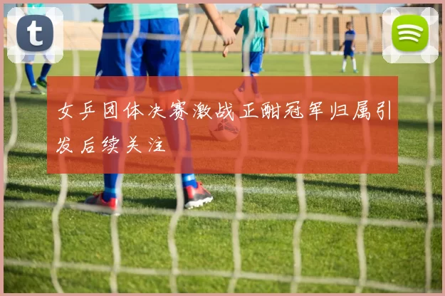 女乒团体决赛激战正酣冠军归属引发后续关注