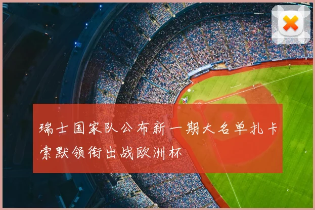 瑞士国家队公布新一期大名单扎卡索默领衔出战欧洲杯