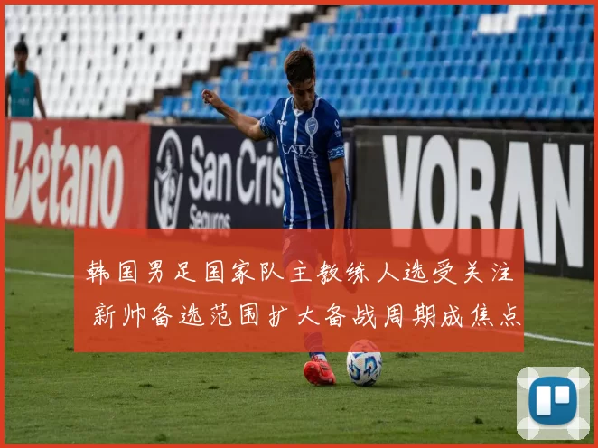 韩国男足国家队主教练人选受关注 新帅备选范围扩大备战周期成焦点