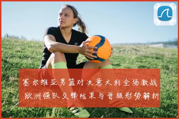 塞尔维亚男篮对决意大利全场激战 欧洲强队交锋结果与晋级形势解析