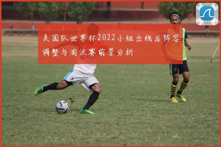 美国队世界杯2022小组出线后阵容调整与淘汰赛前景分析