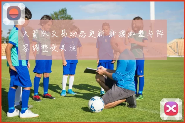 火箭队交易动态更新 新援加盟与阵容调整受关注