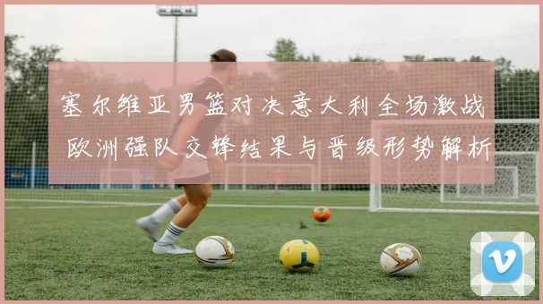 塞尔维亚男篮对决意大利全场激战 欧洲强队交锋结果与晋级形势解析