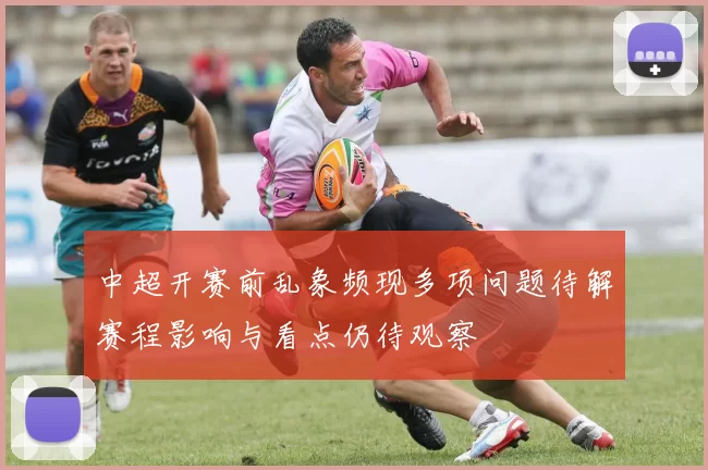 中超开赛前乱象频现多项问题待解赛程影响与看点仍待观察