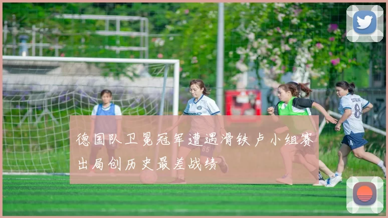 德国队卫冕冠军遭遇滑铁卢小组赛出局创历史最差战绩