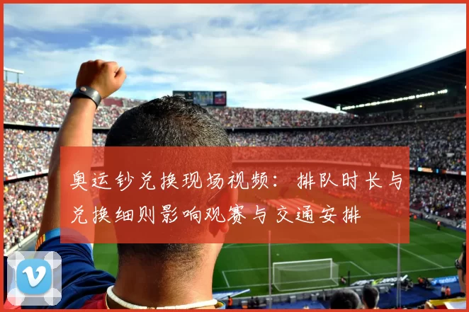 奥运钞兑换现场视频：排队时长与兑换细则影响观赛与交通安排