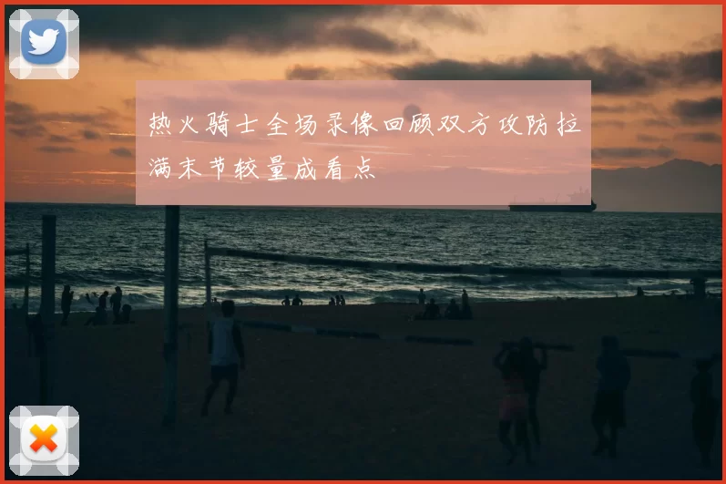 热火骑士全场录像回顾双方攻防拉满末节较量成看点