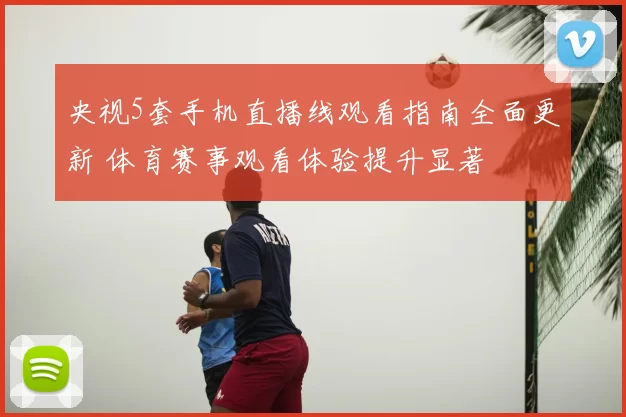 央视5套手机直播线观看指南全面更新 体育赛事观看体验提升显著