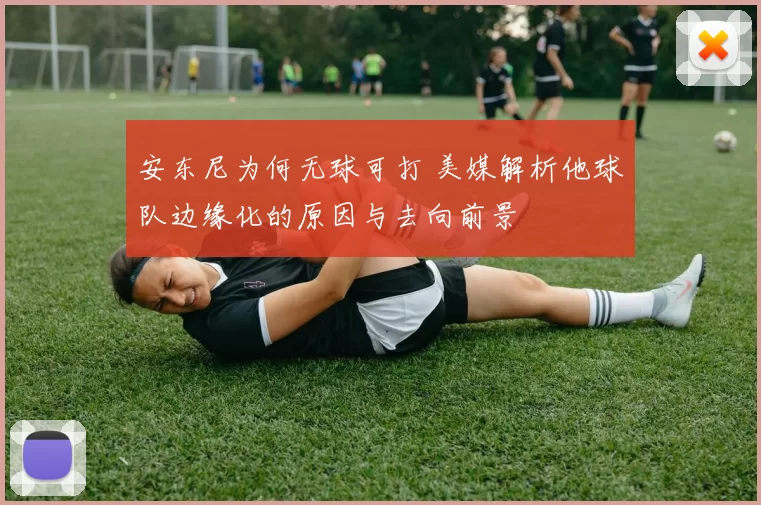 安东尼为何无球可打 美媒解析他球队边缘化的原因与去向前景