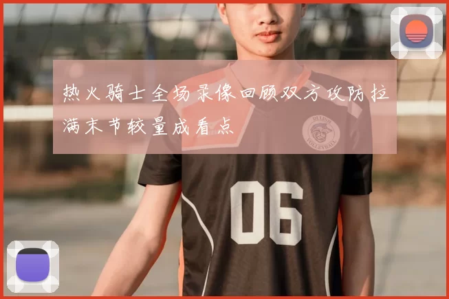 热火骑士全场录像回顾双方攻防拉满末节较量成看点