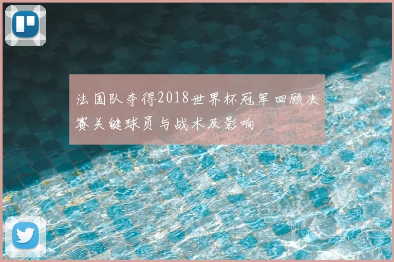 法国队夺得2018世界杯冠军回顾决赛关键球员与战术及影响