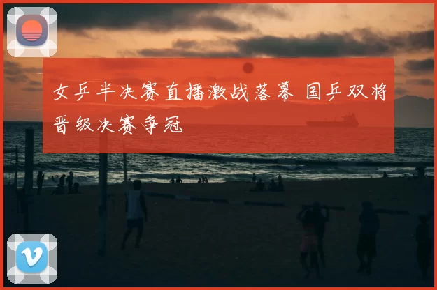 女乒半决赛直播激战落幕 国乒双将晋级决赛争冠