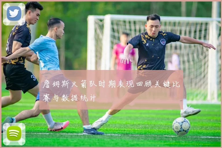 詹姆斯火箭队时期表现回顾关键比赛与数据统计