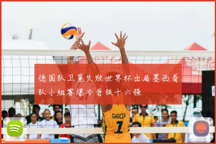 德国队卫冕失败世界杯出局墨西哥队小组赛爆冷晋级十六强