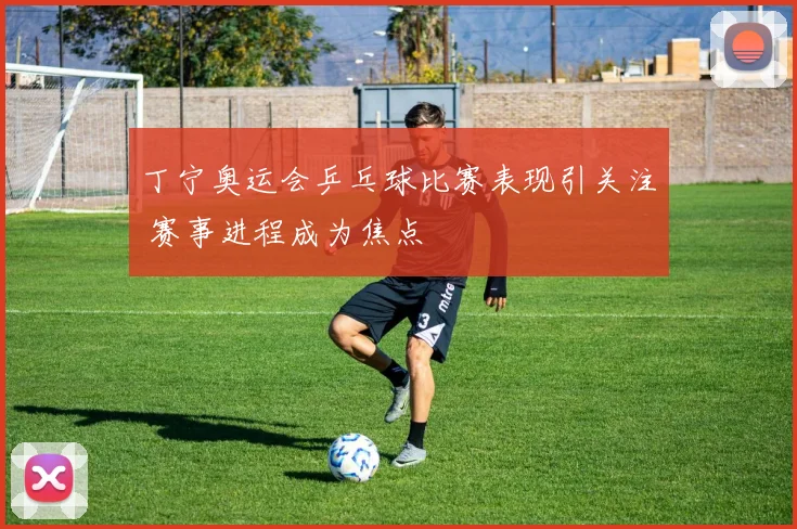 丁宁奥运会乒乓球比赛表现引关注 赛事进程成为焦点