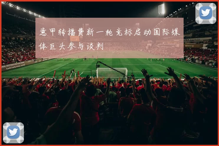 意甲转播费新一轮竞标启动国际媒体巨头参与谈判