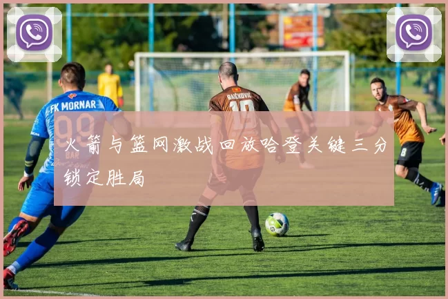 火箭与篮网激战回放哈登关键三分锁定胜局