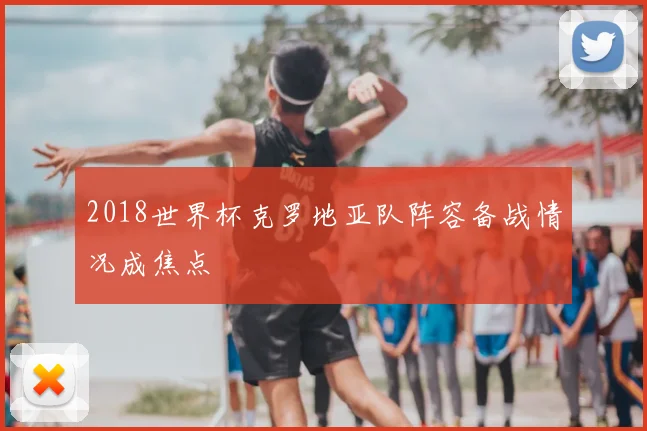2018世界杯克罗地亚队阵容备战情况成焦点