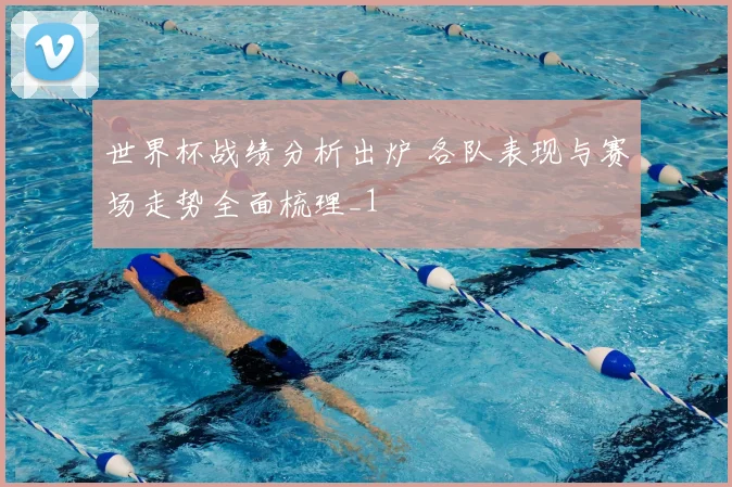世界杯战绩分析出炉 各队表现与赛场走势全面梳理_1
