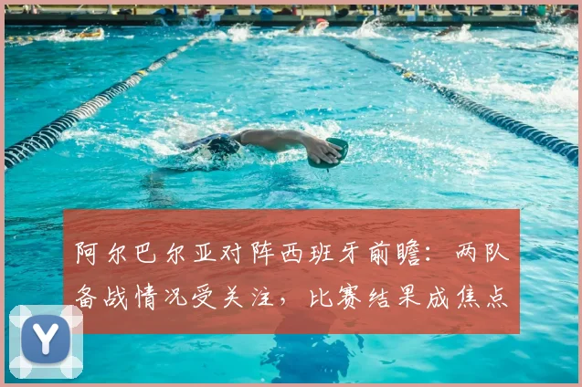 阿尔巴尔亚对阵西班牙前瞻：两队备战情况受关注，比赛结果成焦点