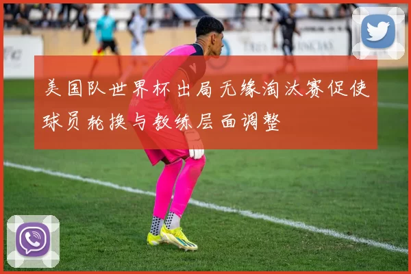 美国队世界杯出局无缘淘汰赛促使球员轮换与教练层面调整