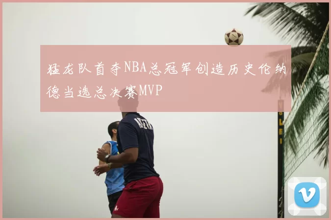 猛龙队首夺NBA总冠军创造历史伦纳德当选总决赛MVP