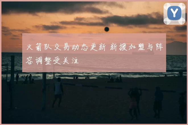 火箭队交易动态更新 新援加盟与阵容调整受关注