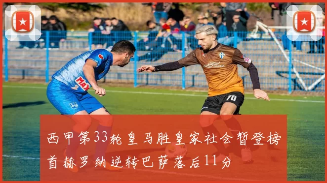 西甲第33轮皇马胜皇家社会暂登榜首赫罗纳逆转巴萨落后11分