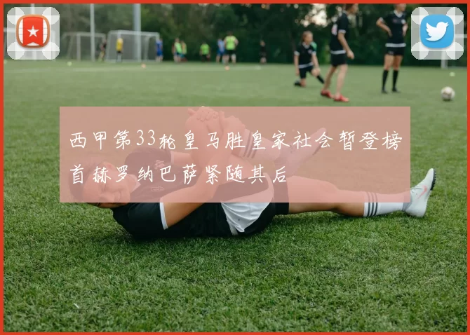 西甲第33轮皇马胜皇家社会暂登榜首赫罗纳巴萨紧随其后