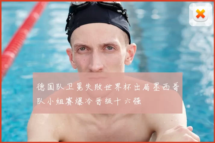 德国队卫冕失败世界杯出局墨西哥队小组赛爆冷晋级十六强