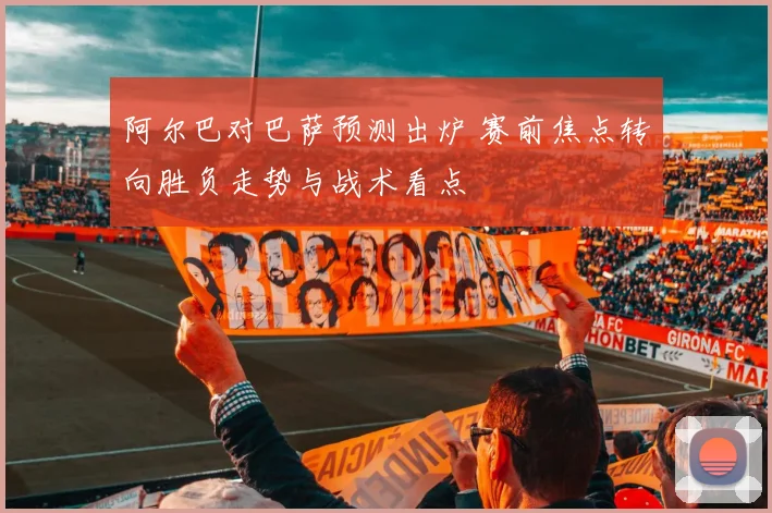 阿尔巴对巴萨预测出炉 赛前焦点转向胜负走势与战术看点